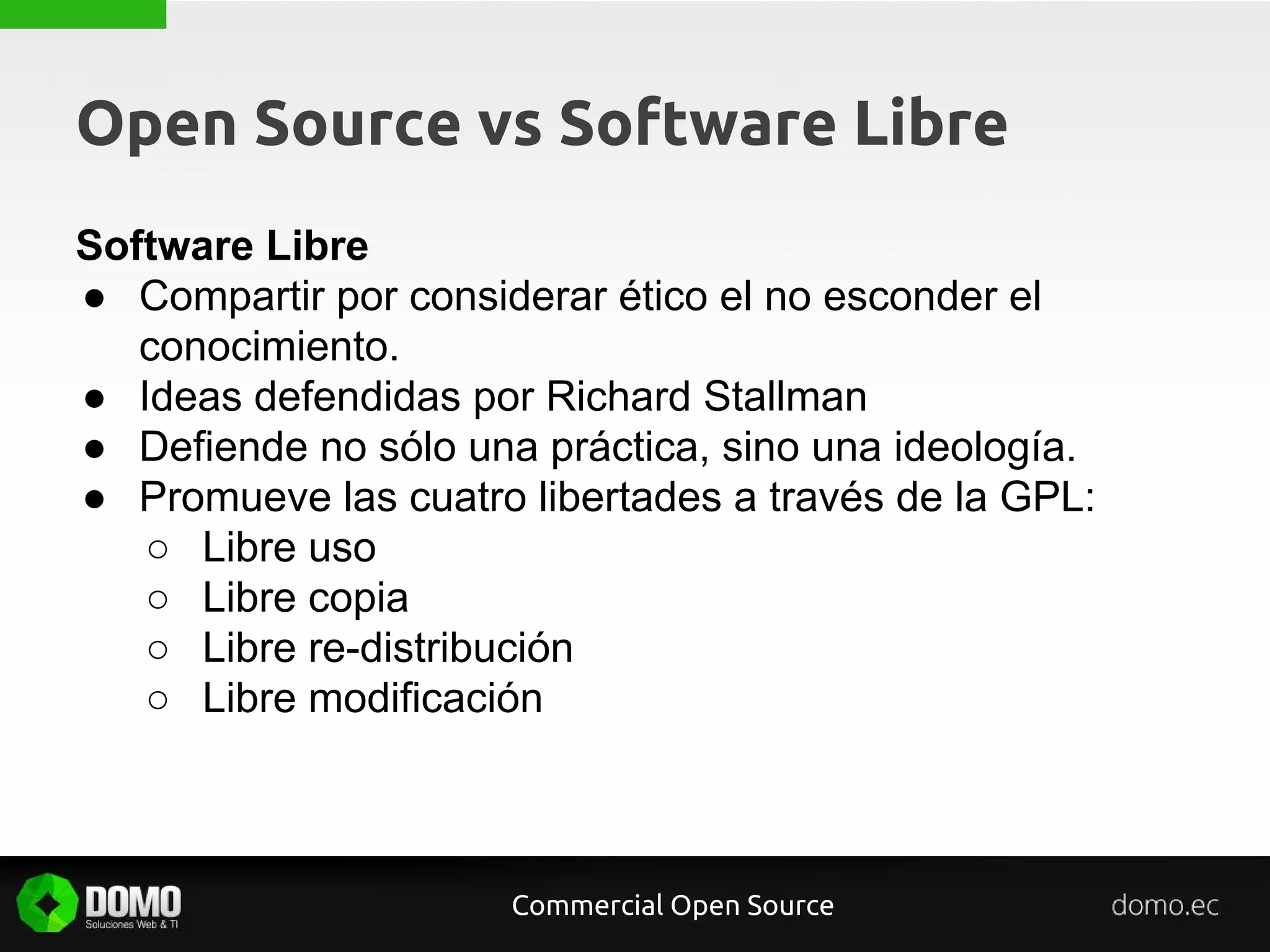 Open Source vs Software Libre
Software Libre
● Compartir por considerar ético el no esconder el
conocimiento.
● Ideas defendidas por Richard Stallman
● Defiende no sólo una práctica, sino una ideología.
● Promueve las cuatro libertades a través de la GPL:
○ Libre uso
○ Libre copia
○ Libre re-distribución
○ Libre modificación
Commercial Open Source
 