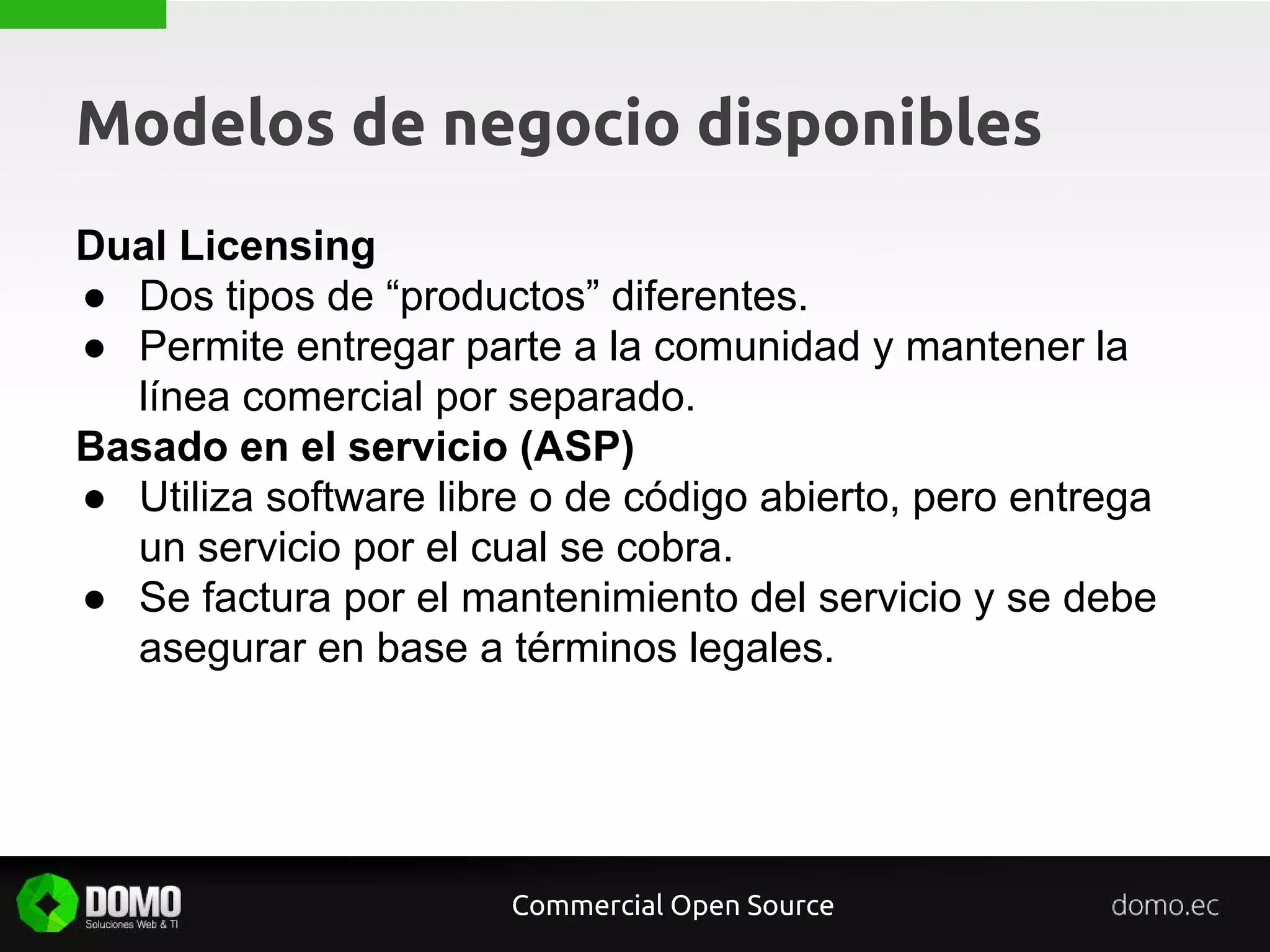 Modelos de negocio disponibles
Dual Licensing
● Dos tipos de “productos” diferentes.
● Permite entregar parte a la comunidad y mantener la
línea comercial por separado.
Basado en el servicio (ASP)
● Utiliza software libre o de código abierto, pero entrega
un servicio por el cual se cobra.
● Se factura por el mantenimiento del servicio y se debe
asegurar en base a términos legales.
Commercial Open Source
 
