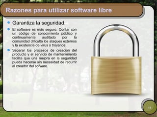 Razones para utilizar software libre
  Garantiza la seguridad.
  El software es más seguro. Contar con
  un código de conocimiento público y
  continuamente       auditado     por   la
  comunidad dificulta los ataques externos
  y la existencia de virus o troyanos.
  Separar los procesos de creación del
  producto y el servicio de mantenimiento
  facilita que una mejora en la seguridad
  pueda hacerse sin necesidad de recurrir
  al creador del sofware.




                                              11
 