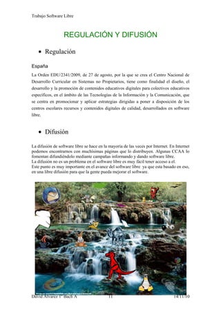 Trabajo Software Libre
REGULACIÓN Y DIFUSIÓN
• Regulación
España
La Orden EDU/2341/2009, de 27 de agosto, por la que se crea el Centro Nacional de
Desarrollo Curricular en Sistemas no Propietarios, tiene como finalidad el diseño, el
desarrollo y la promoción de contenidos educativos digitales para colectivos educativos
específicos, en el ámbito de las Tecnologías de la Información y la Comunicación, que
se centra en promocionar y aplicar estrategias dirigidas a poner a disposición de los
centros escolares recursos y contenidos digitales de calidad, desarrollados en software
libre.
• Difusión
La difusión de software libre se hace en la mayoría de las veces por Internet. En Internet
podemos encontrarnos con muchísimas páginas que lo distribuyen. Algunas CCAA lo
fomentan difundiéndolo mediante campañas informando y dando software libre.
La difusión no es un problema en el software libre es muy fácil tener acceso a el.
Este punto es muy importante en el avance del software libre ya que esta basado en eso,
en una libre difusión para que la gente pueda mejorar el software.
David Alvarez 1º Bach A 11 14/11/10
 