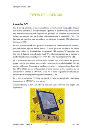 Trabajo Software Libre
TIPOS DE LICENCIA
Licencias GPL
Una de las más utilizadas es la Licencia Pública General de GNU (GNU GPL). El autor
conserva los derechos de autor (copyright), y permite la redistribución y modificación
bajo términos diseñados para asegurarse de que todas las versiones modificadas del
software permanecen bajo los términos más restrictivos de la propia GNU GPL. Esto
hace que sea imposible crear un producto con partes no licenciadas GPL: el conjunto
tiene que ser GPL.
Es decir, la licencia GNU GPL posibilita la modificación y redistribución del software,
pero únicamente bajo esa misma licencia. Y añade que si se reutiliza en un mismo
programa código "A" licenciado bajo licencia GNU GPL y código "B" licenciado bajo
otro tipo de licencia libre, el código final "C", independientemente de la cantidad y
calidad de cada uno de los códigos "A" y "B", debe estar bajo la licencia GNU GPL.
En la práctica esto hace que las licencias de software libre se dividan en dos grandes
grupos, aquellas que pueden ser mezcladas con código licenciado bajo GNU GPL (y
que inevitablemente desaparecerán en el proceso, al ser el código resultante licenciado
bajo GNU GPL) y las que no lo permiten al incluir mayores u otros requisitos que no
contemplan ni admiten la GNU GPL y que por lo tanto no pueden ser enlazadas ni
mezcladas con código gobernado por la licencia GNU GPL.
En el sitio web oficial de GNU hay una lista de licencias que cumplen las condiciones
impuestas por la GNU GPL y otras que no.
Aproximadamente el 60% del software licenciado como software libre emplea una
licencia GPL.
David Alvarez 1º Bach A 6 14/11/10
 