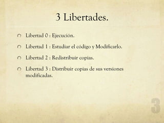 3 Libertades.
Libertad 0 : Ejecución.
Libertad 1 : Estudiar el código y Modificarlo.
Libertad 2 : Redistribuir copias.
Libertad 3 : Distribuir copias de sus versiones
modificadas.