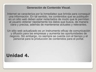 Unidad 4.Generación de Contenido Visual.Internet se caracteriza por la inmediatez que brinda para conseguir una información. En tal sentido, los contenidos que se publiquen en un sitio web deben estar redactados de modo que le permitan al usuario obtener rápidamente los datos que busca, de manera clara y precisa, además de mantenerse actuales y relevantes. Un sitio web actualizado es un instrumento eficaz de comunicación y difusión para las empresas y aumenta las oportunidades de negocio. Sin embargo, no siempre se cuenta con el tiempo y el personal para la producción de contenidos para el portal.   