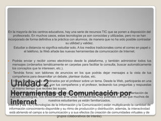 Unidad 2. Herramientas de Comunicación por internet En la mayoría de los centros educativos, hay una serie de recursos TIC que se ponen a disposición del profesorado. En muchos casos, estas tecnologías ya son conocidas y utilizadas, pero no se han incorporado de forma definitiva a la práctica con alumnos, de manera que no ha sido posible contrastar su utilidad y validez.       Estudiar a distancia no significa estudiar solo. A los medios tradicionales como el correo en papel o         el teléfono, la Web añade las nuevas herramientas de comunicación de Internet. Podrás enviar y recibir correo electrónico desde la plataforma, y también administrar todos tus mensajes (ordenarlos temáticamente en carpetas para facilitar la consulta, buscar automáticamente los conceptos que te interesen, etc.).  Tendrás foros: son tablones de anuncios en los que podrás dejar mensajes a la vista de tus compañeros para desarrollar un debate, plantear dudas, etc.  Habrá también chats coordinados por el profesor sobre un tema. Desde la Web, participarás en una conversación "por escrito" con tus compañeros y el profesor, tecleando tus preguntas y respuestas al mismo tiempo que recibes las suyas. Con la integración de la telemática en el proceso de la enseñanza-aprendizaje y la implantación de nuevas tecnologías, nos encontramos ante unas herramientas muy potentes con las que muchos de nuestros estudiantes ya están familiarizados. Internet y las TIC (Tecnologías de la Información y la Comunicación) están multiplicando la cantidad de información conocimiento disponible y su ritmo de producción y distribución; además, la interactividad está abriendo el campo a la comunicación y a sus efectos (la creación de comunidades virtuales y de grupos colaborativos de interés). 