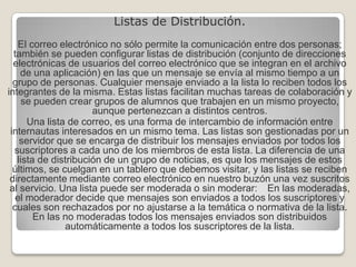 Listas de Distribución. El correo electrónico no sólo permite la comunicación entre dos personas; también se pueden configurar listas de distribución (conjunto de direcciones electrónicas de usuarios del correo electrónico que se integran en el archivo de una aplicación) en las que un mensaje se envía al mismo tiempo a un grupo de personas. Cualquier mensaje enviado a la lista lo reciben todos los integrantes de la misma. Estas listas facilitan muchas tareas de colaboración y se pueden crear grupos de alumnos que trabajen en un mismo proyecto, aunque pertenezcan a distintos centros. Una lista de correo, es una forma de intercambio de información entre internautas interesados en un mismo tema. Las listas son gestionadas por un servidor que se encarga de distribuir los mensajes enviados por todos los suscriptores a cada uno de los miembros de esta lista. La diferencia de una lista de distribución de un grupo de noticias, es que los mensajes de estos últimos, se cuelgan en un tablero que debemos visitar, y las listas se reciben directamente mediante correo electrónico en nuestro buzón una vez suscritos al servicio. Una lista puede ser moderada o sin moderar: En las moderadas, el moderador decide que mensajes son enviados a todos los suscriptores y cuales son rechazados por no ajustarse a la temática o normativa de la lista. En las no moderadas todos los mensajes enviados son distribuidos automáticamente a todos los suscriptores de la lista. 