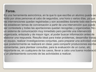 Foros.Es una herramienta asincrónica, en la que lo que escribe un alumno puede ser leído por otras personas al cabo de segundos, una hora o varios días, ya que las intervenciones quedan registradas y son accesibles durante todo ese tiempo. Se establecen temas de conversación a partir de una intervención que puede ser contestada y todas las aportaciones quedan recogidas y organizadas. No es un sistema de comunicación muy inmediato pero permite una intervención organizada, enlazada y de mayor rigor, al poder buscar información antes de elaborar una respuesta. Resulta ideal para tratar problemas, desarrollar trabajos en equipo, realizar investigaciones conjuntas, para preparar una actividad oral que posteriormente se realizará en clase; para compartir producciones escritas y comentarlas, para plantear consultas, para la evaluación de un curso, etc. Importante es, en cualquiera de los casos, llevar a cabo una buena moderación y un planteamiento concreto de las actividades a realizar. 