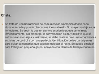 Chats.Se trata de una herramienta de comunicación sincrónica donde cada alumno accede y puede ofrecer sus ideas al resto. Su mayor ventaja es la inmediatez. Es decir, lo que un alumno escribe lo puede ver el resto inmediatamente. Sin embargo, la conversación es muy difícil ya que se entrecruzan mensajes y, asimismo, se debe realizar bajo unas condiciones estrictas de control y con una perfecta identificación de los participantes para evitar comentarios que puedan molestar al resto. Se puede emplear para trabajo en pequeño grupo, apoyado con planes de trabajo concretos. 