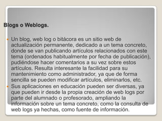 Blogs o Weblogs.Un blog, web log o bitácora es un sitio web de actualización permanente, dedicado a un tema concreto, donde se van publicando artículos relacionados con este tema (ordenados habitualmente por fecha de publicación), pudiéndose hacer comentarios a su vez sobre estos artículos. Resulta interesante la facilidad para su mantenimiento como administrador, ya que de forma sencilla se pueden modificar artículos, eliminarlos, etc.Sus aplicaciones en educación pueden ser diversas, ya que pueden ir desde la propia creación de web logs por parte del alumnado o profesorado, ampliando la información sobre un tema concreto, como la consulta de web logs ya hechas, como fuente de información. 