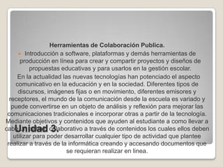Unidad 3.Herramientas de Colaboración Publica.Introducción a software, plataformas y demás herramientas de producción en línea para crear y compartir proyectos y diseños de propuestas educativas y para usarlos en la gestión escolar.  En la actualidad las nuevas tecnologías han potenciado el aspecto comunicativo en la educación y en la sociedad. Diferentes tipos de discursos, imágenes fijas o en movimiento, diferentes emisores y receptores, el mundo de la comunicación desde la escuela es variado y puede convertirse en un objeto de análisis y reflexión para mejorar las comunicaciones tradicionales e incorporar otras a partir de la tecnología. Mediante objetivos y contenidos que ayuden al estudiante a como llevar a cabo un trabajo colaborativo a través de contenidos los cuales ellos deben utilizar para poder desarrollar cualquier tipo de actividad que plantee realizar a través de la informática creando y accesando documentos que se requieran realizar en linea.