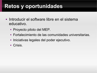 Retos y oportunidades

   Introducir el software libre en el sistema
    educativo.
       Proyecto piloto del MEP.
       Fortalecimiento de las comunidades universitarias.
       Iniciativas legales del poder ejecutivo.
       Crisis.
 