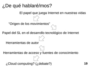 ¿De qué hablaré/mos?
           El papel que juega Internet en nuestras vidas


    "Origen de los movimientos"

Papel del SL en el desarrollo tecnológico de Internet


  Herramientas de autor


Herramientas de acceso y fuentes de conocimiento


  ¿Cloud computing? (¿debate?)                          19
 