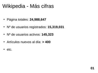 Wikipedia - Más cifras

• Página totales: 24,988,647

• Nº de usuarios registrados: 15,319,031

• Nº de usuarios activos: 145,323

• Artículos nuevos al día: > 400

• etc.




                                           01
 