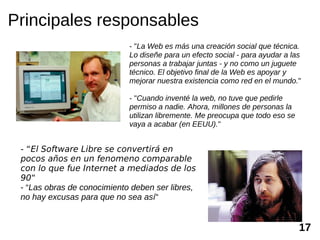 Principales responsables
                             - "La Web es más una creación social que técnica.
                             Lo diseñe para un efecto social - para ayudar a las
                             personas a trabajar juntas - y no como un juguete
                             técnico. El objetivo final de la Web es apoyar y
                             mejorar nuestra existencia como red en el mundo."

                             - "Cuando inventé la web, no tuve que pedirle
                             permiso a nadie. Ahora, millones de personas la
                             utilizan libremente. Me preocupa que todo eso se
                             vaya a acabar (en EEUU)."


 - “El Software Libre se convertirá en
 pocos años en un fenomeno comparable
 con lo que fue Internet a mediados de los
 90“
 - “Las obras de conocimiento deben ser libres,
 no hay excusas para que no sea así“


                                                                                17
 