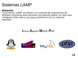 Sistemas LAMP
Wikipedia:
"El acrónimo 'LAMP' se refiere a un conjunto de subsistemas de
software necesarios para alcanzar una solución global, en este caso
configurar sitios web o servidores dinámicos con un esfuerzo
reducido."




                   Linux+Apache+MySQL+PHP




                                                                      14
 