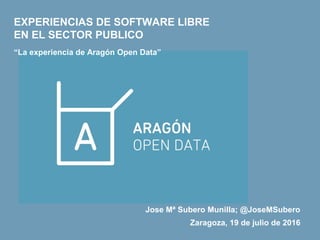 Zaragoza, 19 de julio de 2016
EXPERIENCIAS DE SOFTWARE LIBRE
EN EL SECTOR PUBLICO
“La experiencia de Aragón Open Data”
Jose Mª Subero Munilla; @JoseMSubero
 