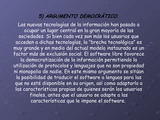 5) ARGUMENTO DEMOCRÁTICO. Las nuevas tecnologías de la información han pasado a ocupar un lugar central en la gran mayoría de las sociedades. Si bien cada vez son más los usuarios que acceden a dichas tecnologías, la “brecha tecnológica” es muy grande y en medio del actual modelo instaurado es un factor más de exclusión social. El software libre favorece la democratización de la información permitiendo la utilización de protocolos y lenguajes que no son propiedad ni monopolio de nadie. En este mismo argumento se sitúan la posibilidad de traducir el software a lenguas para las que no esté disponible en su origen, así como adaptarlo a las características propias de quienes serán los usuarios finales, antes que el usuario se adapte a las características que le impone el software.   
