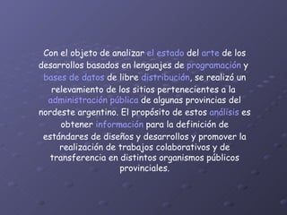 Con el objeto de analizar  el estado  del  arte  de los desarrollos basados en lenguajes de  programación  y  bases de datos  de libre  distribución , se realizó un relevamiento de los sitios pertenecientes a la  administración pública  de algunas provincias del nordeste argentino. El propósito de estos  análisis  es obtener  información  para la definición de estándares de diseños y desarrollos y promover la realización de trabajos colaborativos y de transferencia en distintos organismos públicos provinciales. 