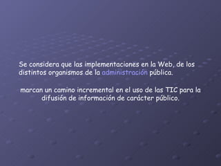 Se considera que las implementaciones en la Web, de los distintos organismos de la  administración  pública. marcan un camino incremental en el uso de las TIC para la difusión de información de carácter público. 