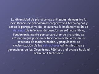 La diversidad de plataformas utilizadas, demuestra la inexistencia de predominios corporativos tecnológicos y desde la perspectiva de los autores la implementación de  sistemas  de información basados en software libre, fundamentalmente por su carácter de gratuidad se entienden que podrían actuar como acelerador en los procesos de modernización, y propulsores de modernización de las  estructuras  administrativas y gerenciales de los Organismos Públicos y el avance hacia el Gobierno Electrónico. 