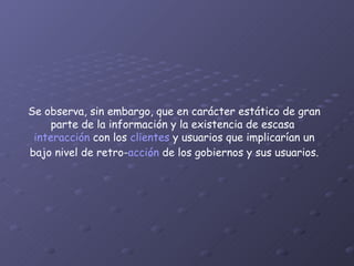 Se observa, sin embargo, que en carácter estático de gran parte de la información y la existencia de escasa  interacción  con los  clientes  y usuarios que implicarían un bajo nivel de retro- acción  de los gobiernos y sus usuarios. 