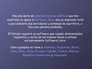 Hay una serie de  administraciones públicas  que han mostrado su apoyo al  software libre , sea ya migrando total o parcialmente sus servidores y sistemas de escritorio, o bien sea subvencionándolo. El Estado requiere un software que cumpla determinados requisitos y varios de los mismos llevan a utilizar exclusivamente Software Libre. Como ejemplos se tiene a  Alemania ,  Argentina ,  Brasil ,  Cuba ,  Chile ,  China ,  Ecuador ,  España ,  Francia ,  México ,  República Dominicana  y  Venezuela   