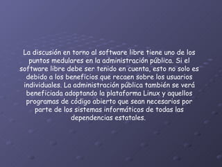 La discusión en torno al software libre tiene uno de los puntos medulares en la administración pública. Si el software libre debe ser tenido en cuenta, esto no solo es debido a los beneficios que recaen sobre los usuarios individuales. La administración pública también se verá beneficiada adoptando la plataforma Linux y aquellos programas de código abierto que sean necesarios por parte de los sistemas informáticos de todas las dependencias estatales.  