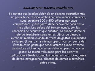 ARGUMENTO MACROECONÓMICO. Se estima que la adquisición de un sistema operativo más un paquete de oficina, ambos con una licencia comercial, cuestan entre 300 y 800 dólares por cada computadora, y ese gasto debe renovarse cada dos o tres años. Los países del tercer mundo, con las carencias de recursos que cuentan, no pueden darse el lujo de transferir semejantes cifras de dinero al exterior. Máxime cuando se trata de gastos que pueden evitarse. El gasto en sistemas operativos por parte del Estado es un gasto que sencillamente puede evitarse pasándose a Linux, que es un sistema operativo que es gratis. Lo mismo vale decir para las distintas aplicaciones finales, como los paquetes de oficina, bases de datos, navegadores, clientes de correo electrónico, entre otras.   