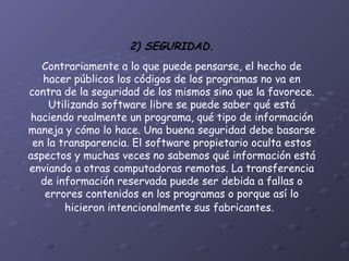 2) SEGURIDAD. Contrariamente a lo que puede pensarse, el hecho de hacer públicos los códigos de los programas no va en contra de la seguridad de los mismos sino que la favorece. Utilizando software libre se puede saber qué está haciendo realmente un programa, qué tipo de información maneja y cómo lo hace. Una buena seguridad debe basarse en la transparencia. El software propietario oculta estos aspectos y muchas veces no sabemos qué información está enviando a otras computadoras remotas. La transferencia de información reservada puede ser debida a fallas o errores contenidos en los programas o porque así lo hicieron intencionalmente sus fabricantes.   