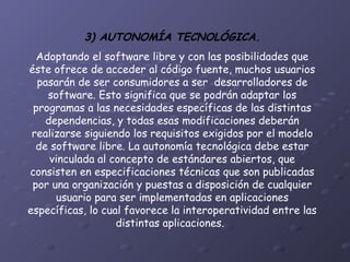 3) AUTONOMÍA TECNOLÓGICA. Adoptando el software libre y con las posibilidades que éste ofrece de acceder al código fuente, muchos usuarios pasarán de ser consumidores a ser  desarrolladores de software. Esto significa que se podrán adaptar los programas a las necesidades específicas de las distintas dependencias, y todas esas modificaciones deberán realizarse siguiendo los requisitos exigidos por el modelo de software libre. La autonomía tecnológica debe estar vinculada al concepto de estándares abiertos, que consisten en especificaciones técnicas que son publicadas por una organización y puestas a disposición de cualquier usuario para ser implementadas en aplicaciones específicas, lo cual favorece la interoperatividad entre las distintas aplicaciones.   