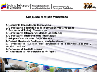 Que busca el estado Venezolano

1. Reducir la Dependencia Tecnológica
2. Garantizar la Seguridad de la Información y los Procesos
3. Favorecer el Trabajo Cooperativo
4. Garantizar la Interoperabilidad de los sistemas
5. Garantizar el Intercambio de Información
6. Adoptar Estándares no Dependientes
7. Reducir Costos de Replicación de Aplicaciones
8. Favorecer la inversión del componente de desarrollo, soporte y
servicio nacional
9. Fortalecer el Capital Humano
10. Garantizar la Transferencia Tecnológica
 