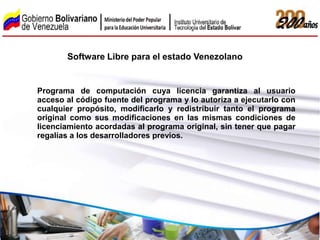 Software Libre para el estado Venezolano


Programa de computación cuya licencia garantiza al usuario
acceso al código fuente del programa y lo autoriza a ejecutarlo con
cualquier propósito, modificarlo y redistribuir tanto el programa
original como sus modificaciones en las mismas condiciones de
licenciamiento acordadas al programa original, sin tener que pagar
regalías a los desarrolladores previos.
 