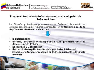 Fundamentos del estado Venezolano para la adopción de
                   Software Libre
La Filosofía y libertades presentes en el Software Libre están en
sintonía con principios rectores expresados en la Constitución de la
República Bolivariana de Venezuela



• Inclusión social
• Eficacia, Eficiencia y transparencia con que debe obrar la
  Administración Pública
• Solidaridad y Cooperación
• Reconocimiento y Protección de la propiedad intelectual
• Soberanía y Autodeterminación en todos los aspectos de la vida
  nacional
 
