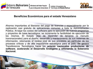 Beneficios Económicos para el estado Venezolano


Ahorros importantes al liberarse del pago de licencias y especialmente por la
replicación casi gratuita de aplicaciones comunes a toda la Administración
Pública. Al bajar los costos del software para la ejecución de nuevos programas
y proyectos de base tecnológica, se incrementa la factibilidad de ejecución de
los mismos. El Estado deja de depender de terceros (a menudo
transnacionales) para el diseño, desarrollo y mantenimiento de sus sistemas de
información, retomando el control total de sus procesos, en particular de los
procesos críticos y de alta importancia estratégica para el país. Se genera
Transferencia Tecnológica hacia los actores nacionales productores de
software, acelerando el Desarrollo Endógeno y reforzando la Soberanía
Nacional.
 