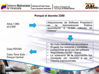 Porqué el decreto 3390

                             Adquisiciones de Software Propietario
Años 1.993
                             en     la    Administración  Pública
al 2.000
                             ascendieron a 10.500 millones de
                             Dólares*




                             •   No hubo transferencia tecnológica
                             •   El gasto fue creciente y constante
Caso PDVSA                   •   Limitaciones en el uso del software
                             •   Negociación Perder - Ganar
Caso Torre Este -            •   La soberanía de la información fue
Parque Central                   manejada por terceros y en su
                                 mayoría trasnacionales
 