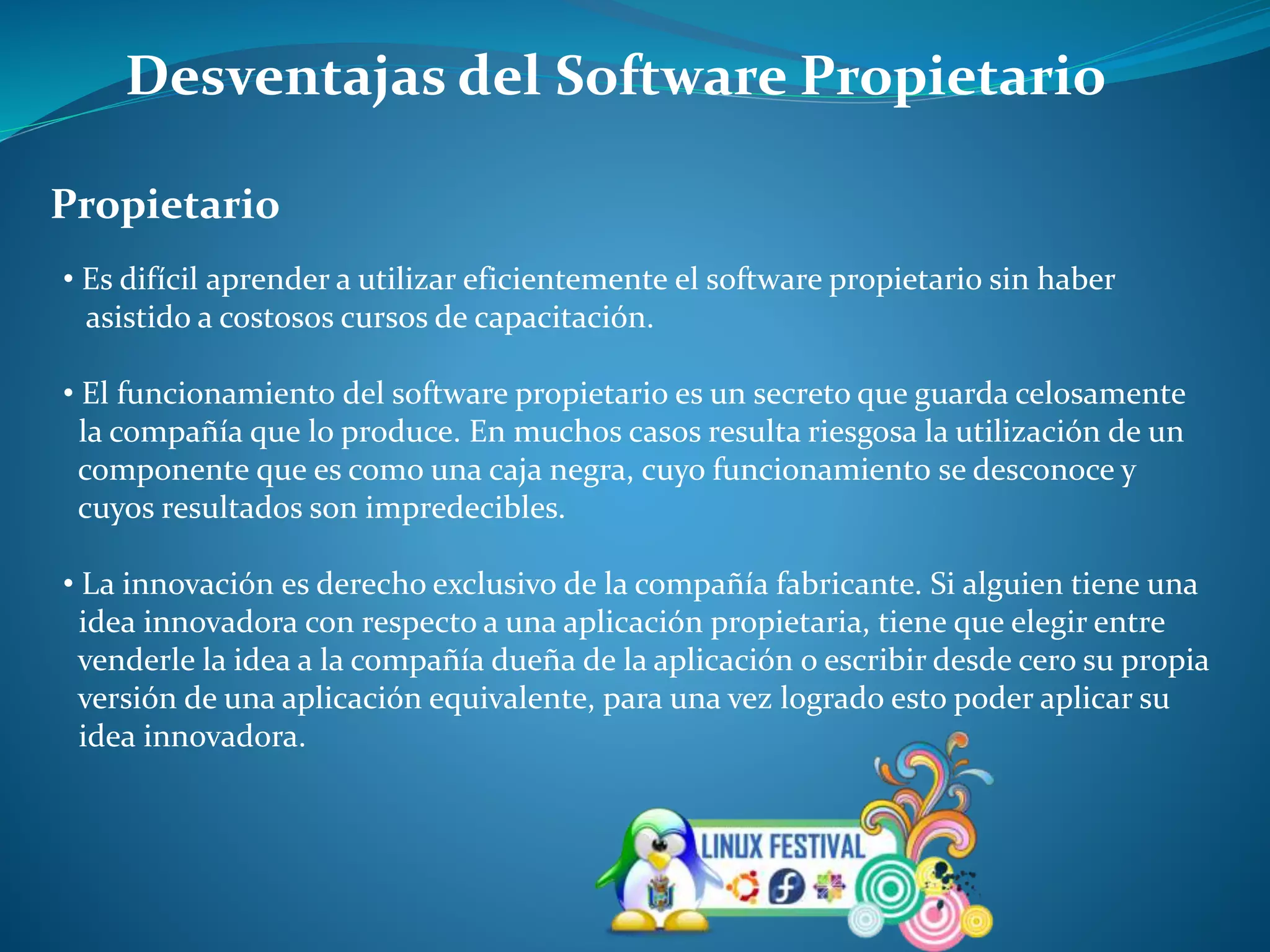 Desventajas del Software Propietario
Propietario
• Es difícil aprender a utilizar eficientemente el software propietario sin haber
asistido a costosos cursos de capacitación.
• El funcionamiento del software propietario es un secreto que guarda celosamente
la compañía que lo produce. En muchos casos resulta riesgosa la utilización de un
componente que es como una caja negra, cuyo funcionamiento se desconoce y
cuyos resultados son impredecibles.
• La innovación es derecho exclusivo de la compañía fabricante. Si alguien tiene una
idea innovadora con respecto a una aplicación propietaria, tiene que elegir entre
venderle la idea a la compañía dueña de la aplicación o escribir desde cero su propia
versión de una aplicación equivalente, para una vez logrado esto poder aplicar su
idea innovadora.
 