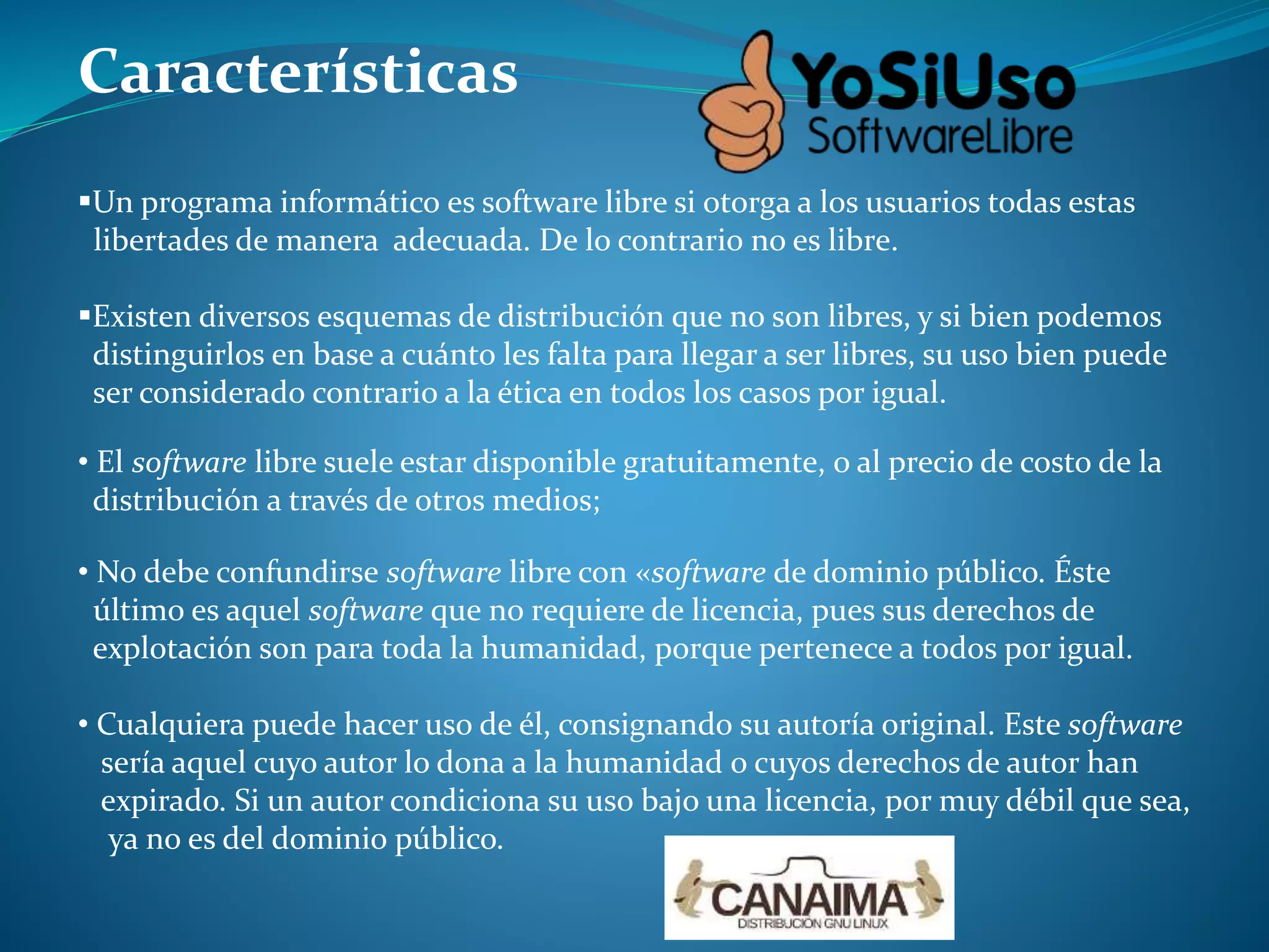 Características
Un programa informático es software libre si otorga a los usuarios todas estas
libertades de manera adecuada. De lo contrario no es libre.
Existen diversos esquemas de distribución que no son libres, y si bien podemos
distinguirlos en base a cuánto les falta para llegar a ser libres, su uso bien puede
ser considerado contrario a la ética en todos los casos por igual.
• El software libre suele estar disponible gratuitamente, o al precio de costo de la
distribución a través de otros medios;
• No debe confundirse software libre con «software de dominio público. Éste
último es aquel software que no requiere de licencia, pues sus derechos de
explotación son para toda la humanidad, porque pertenece a todos por igual.
• Cualquiera puede hacer uso de él, consignando su autoría original. Este software
sería aquel cuyo autor lo dona a la humanidad o cuyos derechos de autor han
expirado. Si un autor condiciona su uso bajo una licencia, por muy débil que sea,
ya no es del dominio público.
 