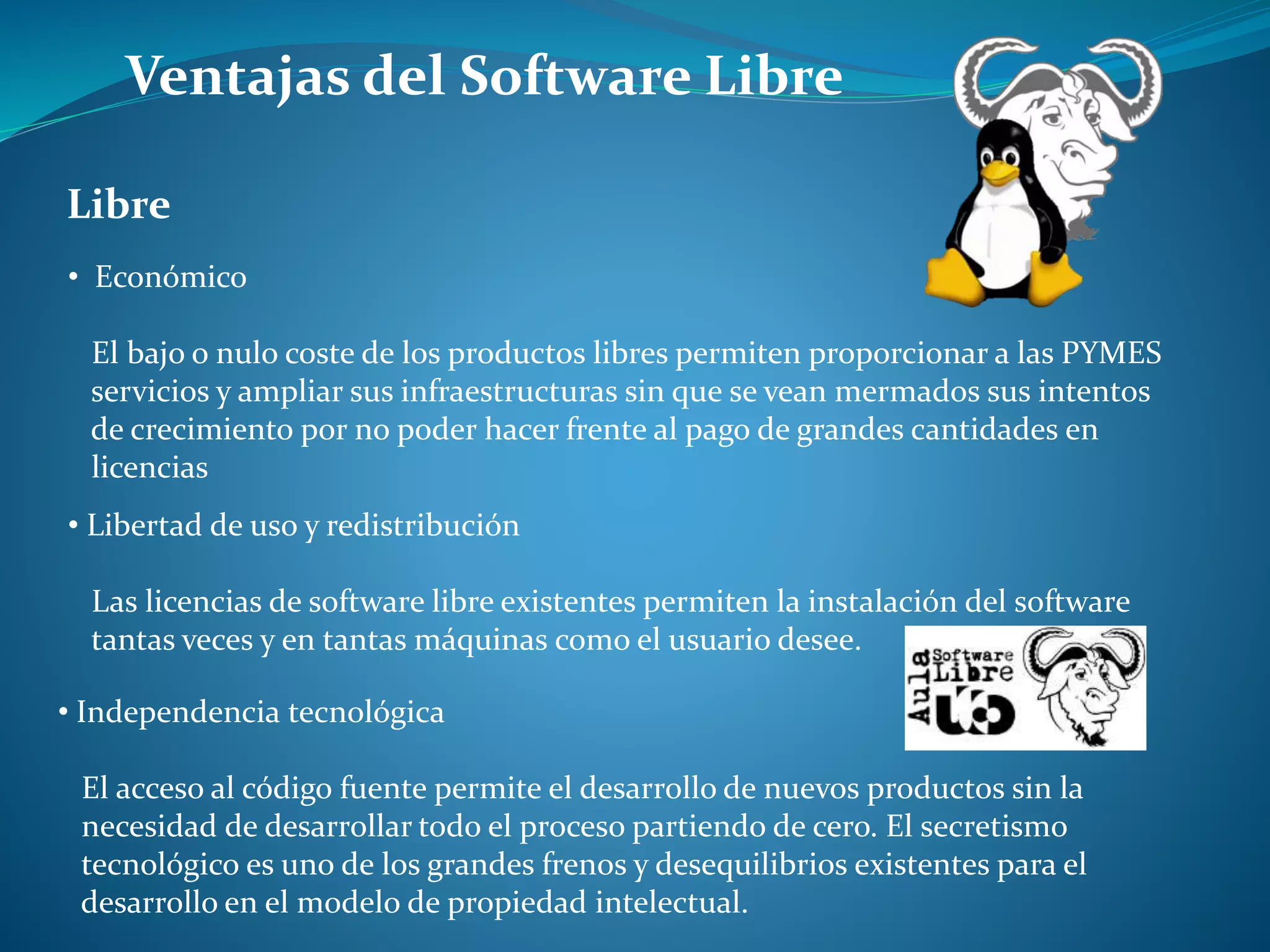 Ventajas del Software Libre
• Económico
El bajo o nulo coste de los productos libres permiten proporcionar a las PYMES
servicios y ampliar sus infraestructuras sin que se vean mermados sus intentos
de crecimiento por no poder hacer frente al pago de grandes cantidades en
licencias
Libre
• Libertad de uso y redistribución
Las licencias de software libre existentes permiten la instalación del software
tantas veces y en tantas máquinas como el usuario desee.
• Independencia tecnológica
El acceso al código fuente permite el desarrollo de nuevos productos sin la
necesidad de desarrollar todo el proceso partiendo de cero. El secretismo
tecnológico es uno de los grandes frenos y desequilibrios existentes para el
desarrollo en el modelo de propiedad intelectual.
 