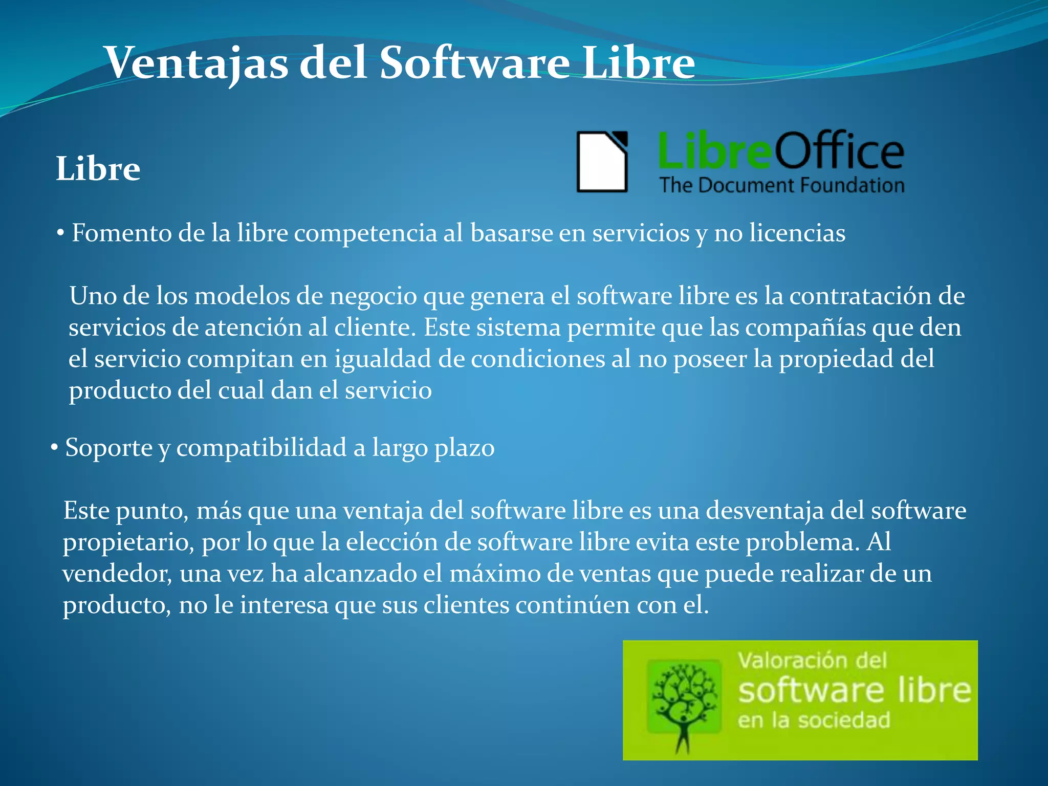 Ventajas del Software Libre
Libre
• Fomento de la libre competencia al basarse en servicios y no licencias
Uno de los modelos de negocio que genera el software libre es la contratación de
servicios de atención al cliente. Este sistema permite que las compañías que den
el servicio compitan en igualdad de condiciones al no poseer la propiedad del
producto del cual dan el servicio
• Soporte y compatibilidad a largo plazo
Este punto, más que una ventaja del software libre es una desventaja del software
propietario, por lo que la elección de software libre evita este problema. Al
vendedor, una vez ha alcanzado el máximo de ventas que puede realizar de un
producto, no le interesa que sus clientes continúen con el.
 