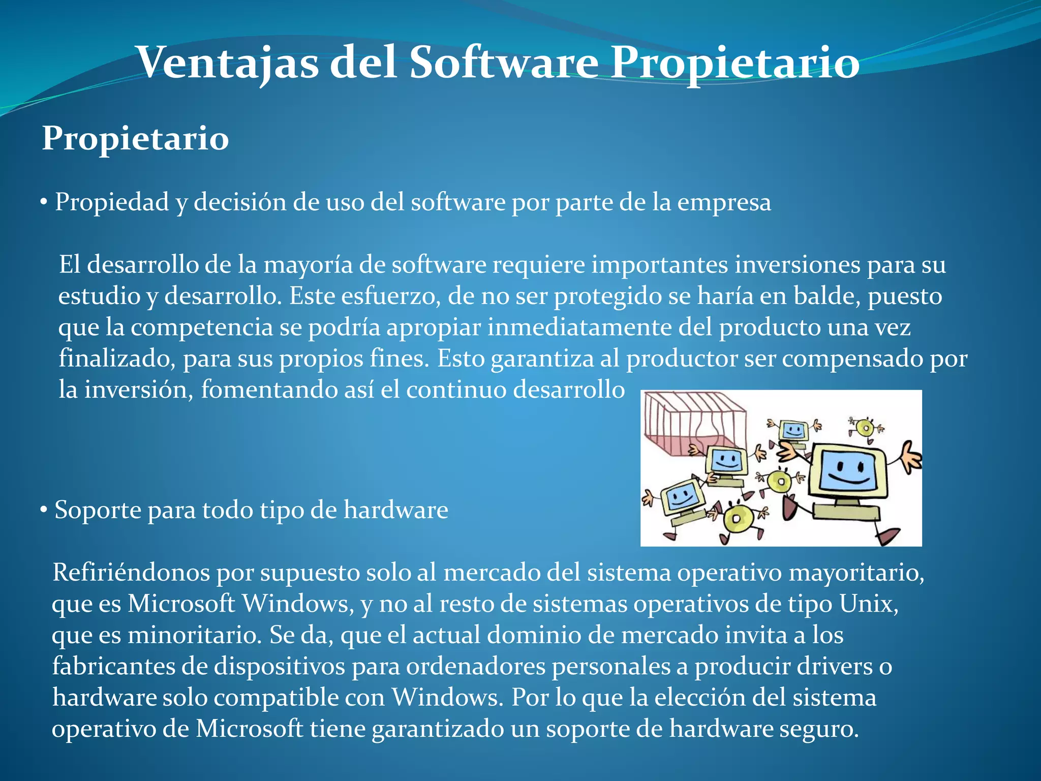 Ventajas del Software Propietario
Propietario
• Propiedad y decisión de uso del software por parte de la empresa
El desarrollo de la mayoría de software requiere importantes inversiones para su
estudio y desarrollo. Este esfuerzo, de no ser protegido se haría en balde, puesto
que la competencia se podría apropiar inmediatamente del producto una vez
finalizado, para sus propios fines. Esto garantiza al productor ser compensado por
la inversión, fomentando así el continuo desarrollo
• Soporte para todo tipo de hardware
Refiriéndonos por supuesto solo al mercado del sistema operativo mayoritario,
que es Microsoft Windows, y no al resto de sistemas operativos de tipo Unix,
que es minoritario. Se da, que el actual dominio de mercado invita a los
fabricantes de dispositivos para ordenadores personales a producir drivers o
hardware solo compatible con Windows. Por lo que la elección del sistema
operativo de Microsoft tiene garantizado un soporte de hardware seguro.
 