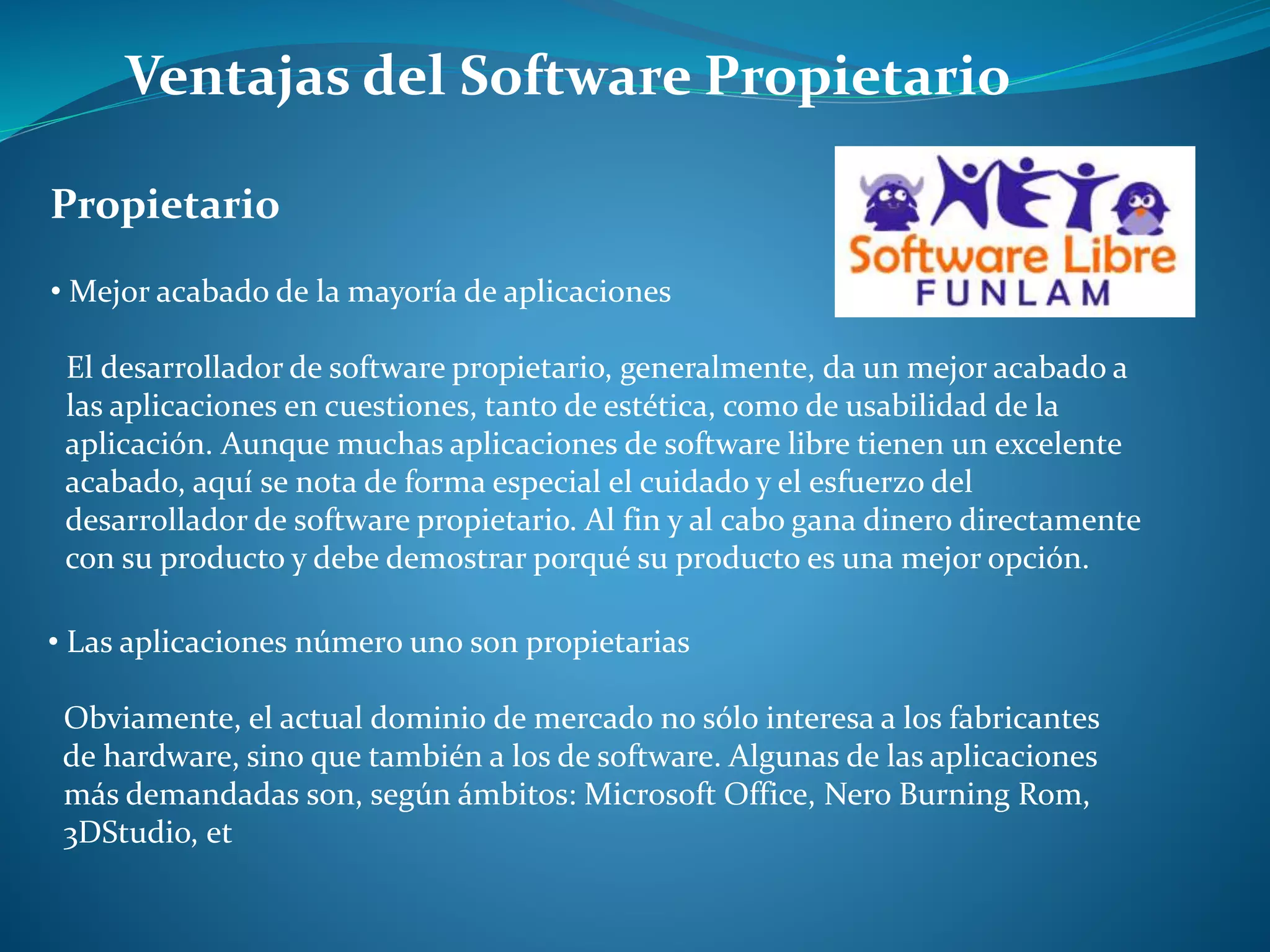 Ventajas del Software Propietario
Propietario
• Mejor acabado de la mayoría de aplicaciones
El desarrollador de software propietario, generalmente, da un mejor acabado a
las aplicaciones en cuestiones, tanto de estética, como de usabilidad de la
aplicación. Aunque muchas aplicaciones de software libre tienen un excelente
acabado, aquí se nota de forma especial el cuidado y el esfuerzo del
desarrollador de software propietario. Al fin y al cabo gana dinero directamente
con su producto y debe demostrar porqué su producto es una mejor opción.
• Las aplicaciones número uno son propietarias
Obviamente, el actual dominio de mercado no sólo interesa a los fabricantes
de hardware, sino que también a los de software. Algunas de las aplicaciones
más demandadas son, según ámbitos: Microsoft Office, Nero Burning Rom,
3DStudio, et
 