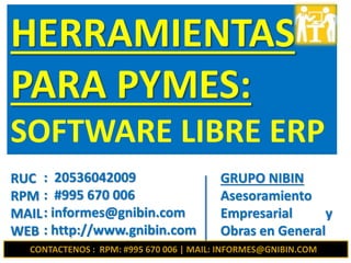 RUC
RPM
MAIL
WEB
: 20536042009
: #995 670 006
: informes@gnibin.com
: http://www.gnibin.com
HERRAMIENTAS
PARA PYMES:
SOFTWARE LIBRE ERP
GRUPO NIBIN
Asesoramiento
Empresarial y
Obras en General
CONTACTENOS : RPM: #995 670 006 | MAIL: INFORMES@GNIBIN.COM
 