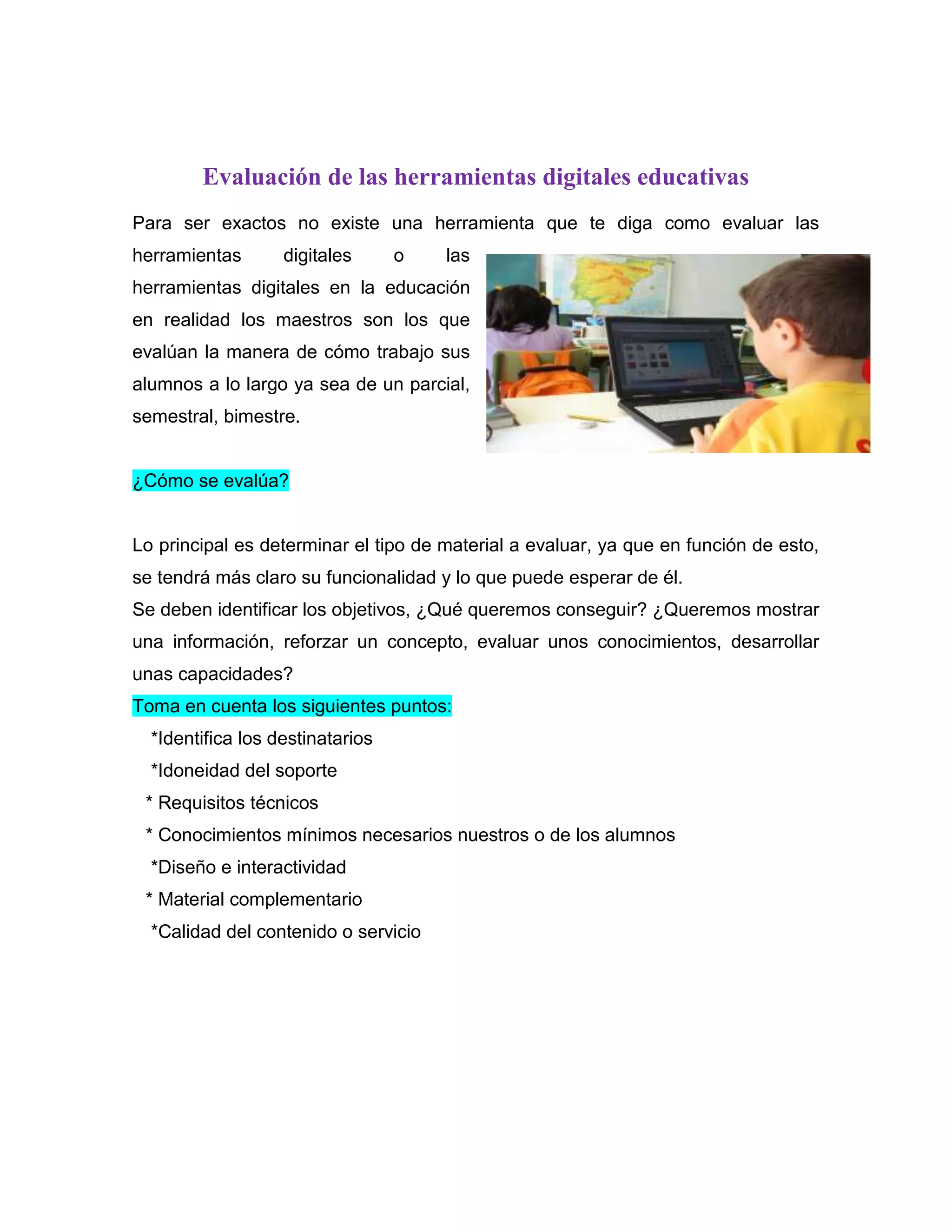 Evaluación de las herramientas digitales educativas
Para ser exactos no existe una herramienta que te diga como evaluar las
herramientas

digitales

o

las

herramientas digitales en la educación
en realidad los maestros son los que
evalúan la manera de cómo trabajo sus
alumnos a lo largo ya sea de un parcial,
semestral, bimestre.

¿Cómo se evalúa?

Lo principal es determinar el tipo de material a evaluar, ya que en función de esto,
se tendrá más claro su funcionalidad y lo que puede esperar de él.
Se deben identificar los objetivos, ¿Qué queremos conseguir? ¿Queremos mostrar
una información, reforzar un concepto, evaluar unos conocimientos, desarrollar
unas capacidades?
Toma en cuenta los siguientes puntos:
*Identifica los destinatarios
*Idoneidad del soporte
* Requisitos técnicos
* Conocimientos mínimos necesarios nuestros o de los alumnos
*Diseño e interactividad
* Material complementario
*Calidad del contenido o servicio

 