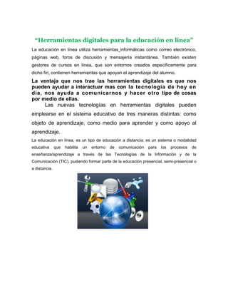 “Herramientas digitales para la educación en línea”
La educación en línea utiliza herramientas informáticas como correo electrónico,
páginas web, foros de discusión y mensajería instantánea. También existen
gestores de cursos en línea, que son entornos creados específicamente para
dicho fin; contienen herramientas que apoyan el aprendizaje del alumno.

La ventaja que nos trae las herramientas digitales es que nos
pueden ayudar a interactuar mas con la tecnología de hoy en
día, nos ayuda a comunicarnos y hacer otro tipo de cosas
por medio de ellas.
Las nuevas tecnologías en herramientas digitales pueden
emplearse en el sistema educativo de tres maneras distintas: como
objeto de aprendizaje, como medio para aprender y como apoyo al
aprendizaje.
La educación en línea, es un tipo de educación a distancia; es un sistema o modalidad
educativa

que

habilita

un

entorno

de

comunicación

para

los

procesos

de

enseñanza/aprendizaje a través de las Tecnologías de la Información y de la
Comunicación (TIC), pudiendo formar parte de la educación presencial, semi-presencial o
a distancia.

 
