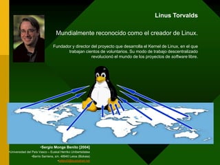 LinusTorvaldsMundialmente reconocido como el creador de Linux.Fundador y director del proyecto que desarrolla el Kernel de Linux, en el que trabajan cientos de voluntarios. Su modo de trabajo descentralizado revolucionó el mundo de los proyectos de software libre.Sergio Monge Benito [2004]Universidad del País Vasco – EuskalHerrikoUnibertsitateaBarrio Sarriena, s/n. 48940 Leioa (Bizkaia)tallerd3@euskalnet.net