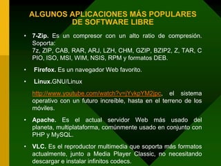 ALGUNOS APLICACIONES MÁS POPULARES DE SOFTWARE LIBRE7-Zip. Es un compresor con un alto ratio de compresión. Soporta: 7z, ZIP, CAB, RAR, ARJ, LZH, CHM, GZIP, BZIP2, Z, TAR, CPIO, ISO, MSI, WIM, NSIS, RPM y formatos DEB. Firefox. Es un navegador Web favorito. Linux.GNU/Linuxhttp://www.youtube.com/watch?v=jYvkpYM2jpc, el sistema operativo con un futuro increíble, hasta en el terreno de los móviles.Apache. Es el actual servidor Web más usado del planeta, multiplataforma, comúnmente usado en conjunto con PHP y MySQL.VLC. Es el reproductor multimedia que soporta más formatos actualmente, junto a Media Player Classic, no necesitando descargar e instalar infinitos codecs.