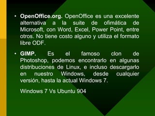 OpenOffice.org. OpenOffice es una excelente alternativa a la suite de ofimática de Microsoft, con Word, Excel, Power Point, entre otros. No tiene costo alguno y utiliza el formato libre ODF.GIMP. Es el famoso clon de Photoshop, podemos encontrarlo en algunas distribuciones de Linux, e incluso descargarlo en nuestro Windows, desde cualquier versión, hasta la actual Windows 7.Windows 7 Vs Ubuntu 904