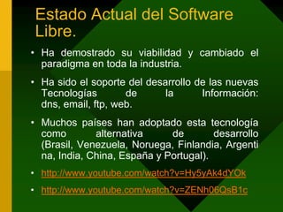 Estado Actual del Software Libre.Ha demostrado su viabilidad y cambiado el paradigma en toda la industria.Ha sido el soporte del desarrollo de las nuevas Tecnologías de la Información: dns, email, ftp, web.Muchos países han adoptado esta tecnología como alternativa de desarrollo (Brasil, Venezuela, Noruega, Finlandia, Argentina, India, China, España y Portugal).http://www.youtube.com/watch?v=Hy5yAk4dYOkhttp://www.youtube.com/watch?v=ZENh06QsB1c