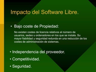 Impacto del Software Libre.Bajo coste de Propiedad:No existen costes de licencia relativos al número de usuarios, sedes u ordenadores en los que se instala. Su mayor fiabilidad y seguridad redunda en una reducción de los costes de administración de sistemas.  Independencia del proveedor. Competitividad. Seguridad.