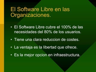 El Software Libre en las Organizaciones.El Software Libre cubre el 100% de las necesidades del 80% de los usuarios.Tiene una clara reduccion de costes.La ventaja es la libertad que ofrece.Es la mejor opcion en infraestructura.