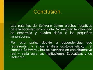 Conclusión.	Las patentes de Software tienen efectos negativos para la sociedad en conjunto. No mejoran la velocidad de desarrollo y pueden dañar a los pequeños innovadores.	Por otra parte, debido a dependencias que representan y a un analisis costo-beneficio,  el llamado Software Libre se convierte en una alternativa real y seria para las Instituciones Educativas y de Gobierno.